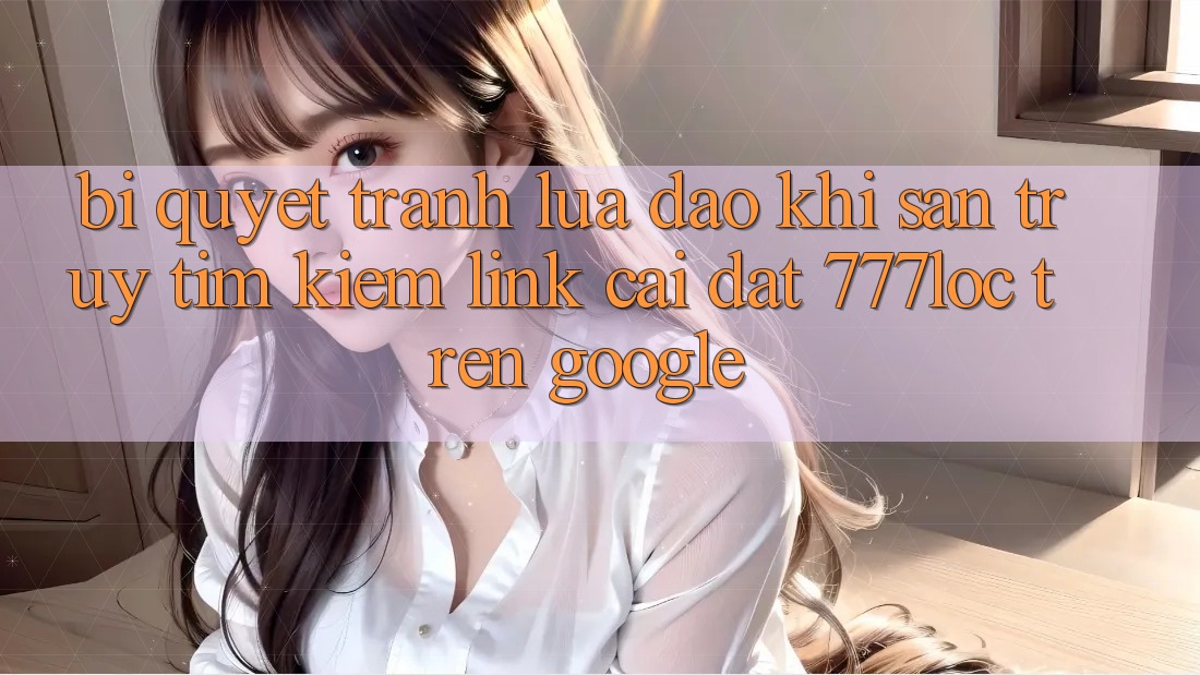 Bí Quyết Tránh Lừa Đảo Khi Săn truy tìm Kiếm Link Cài đặt 777loc Trên Google