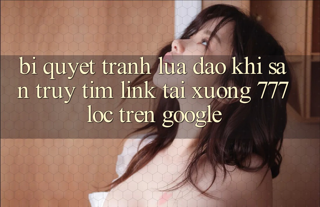 Bí Quyết Tránh Lừa Đảo Khi Săn truy tìm Link Tải xuống 777loc Trên Google