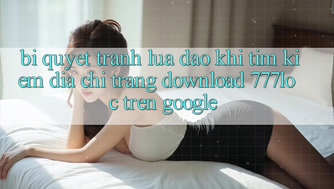 Bí Quyết Tránh Lừa Đảo Khi Tìm kiếm Địa chỉ trang Download 777loc Trên Google