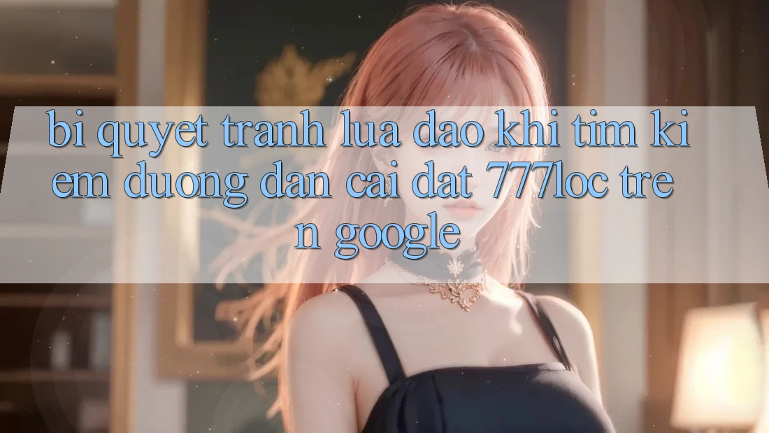 Bí Quyết Tránh Lừa Đảo Khi Tìm Kiếm Đường dẫn Cài đặt 777loc Trên Google Bí Quyết Tránh Lừa Đảo Khi Tìm Kiếm Đường dẫn Cài đặt 777loc Trên Google
