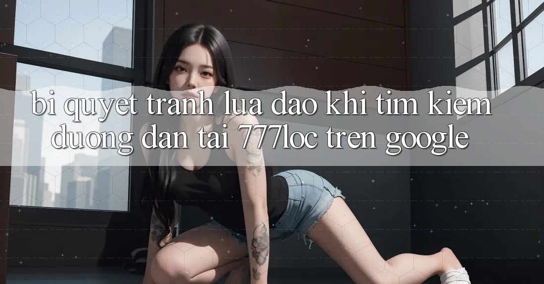 Bí Quyết Tránh Lừa Đảo Khi Tìm Kiếm Đường dẫn Tải 777loc Trên Google Bí Quyết Tránh Lừa Đảo Khi Tìm Kiếm Đường dẫn Tải 777loc Trên Google