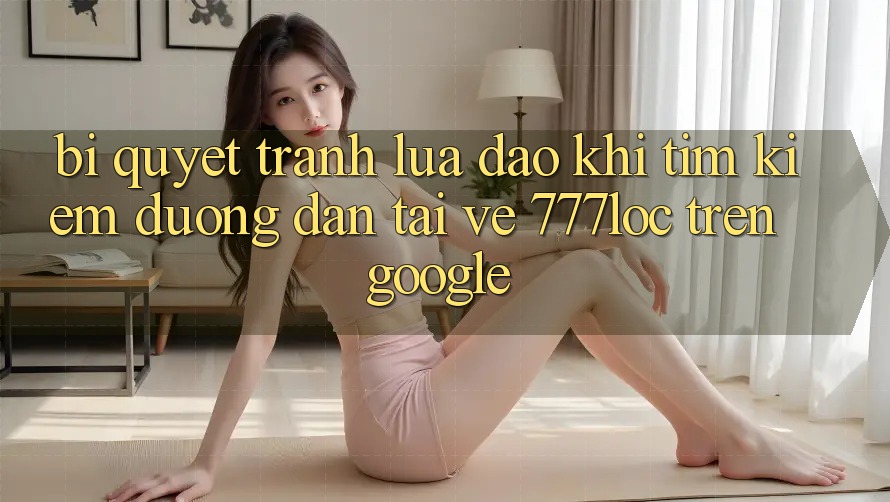 Bí Quyết Tránh Lừa Đảo Khi Tìm Kiếm Đường dẫn Tải về 777loc Trên Google