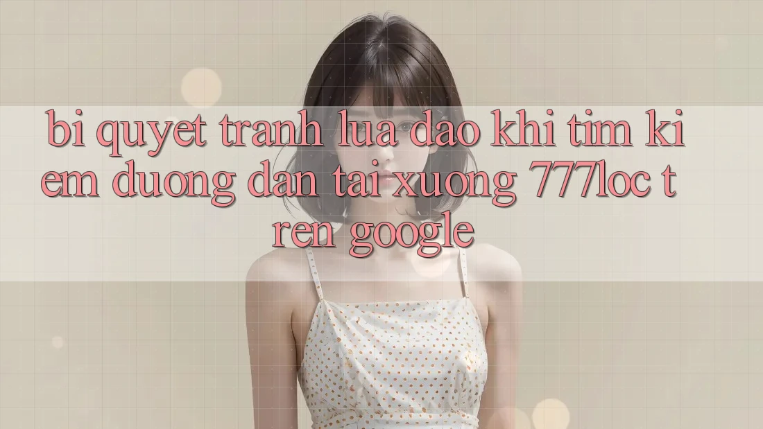 Bí Quyết Tránh Lừa Đảo Khi Tìm Kiếm Đường dẫn Tải xuống 777loc Trên Google Bí Quyết Tránh Lừa Đảo Khi Tìm Kiếm Đường dẫn Tải xuống 777loc Trên Google