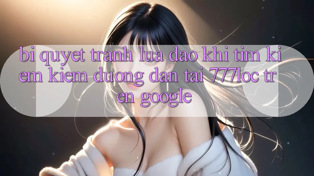 Bí Quyết Tránh Lừa Đảo Khi Tìm kiếm Kiếm Đường dẫn Tải 777loc Trên Google