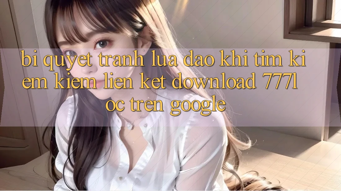 Bí Quyết Tránh Lừa Đảo Khi Tìm kiếm Kiếm Liên kết Download 777loc Trên Google