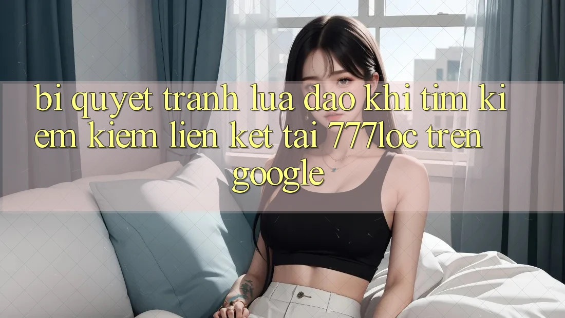Bí Quyết Tránh Lừa Đảo Khi Tìm kiếm Kiếm Liên kết Tải 777loc Trên Google Bí Quyết Tránh Lừa Đảo Khi Tìm kiếm Kiếm Liên kết Tải 777loc Trên Google