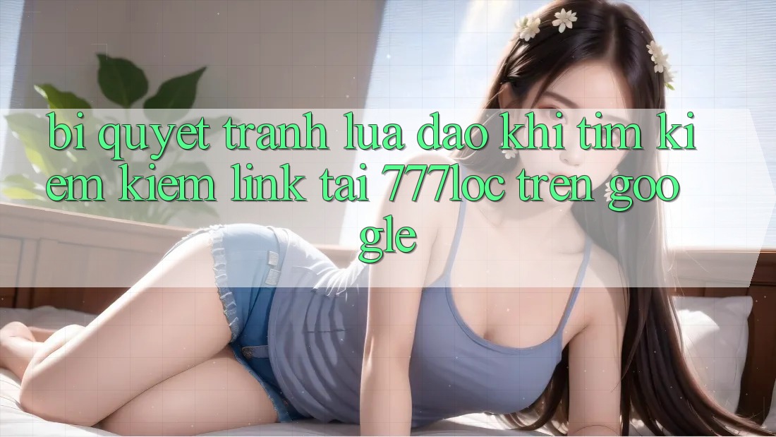 Bí Quyết Tránh Lừa Đảo Khi Tìm kiếm Kiếm Link Tải 777loc Trên Google