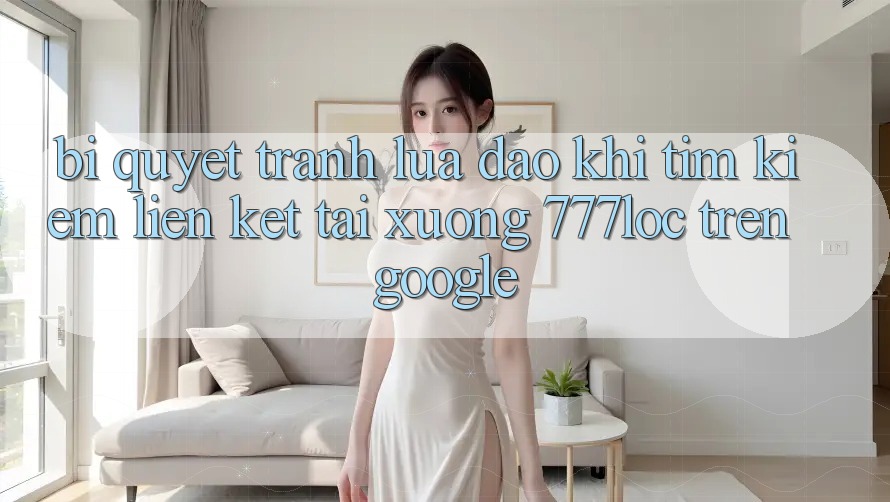 Bí Quyết Tránh Lừa Đảo Khi Tìm Kiếm Liên kết Tải xuống 777loc Trên Google Bí Quyết Tránh Lừa Đảo Khi Tìm Kiếm Liên kết Tải xuống 777loc Trên Google