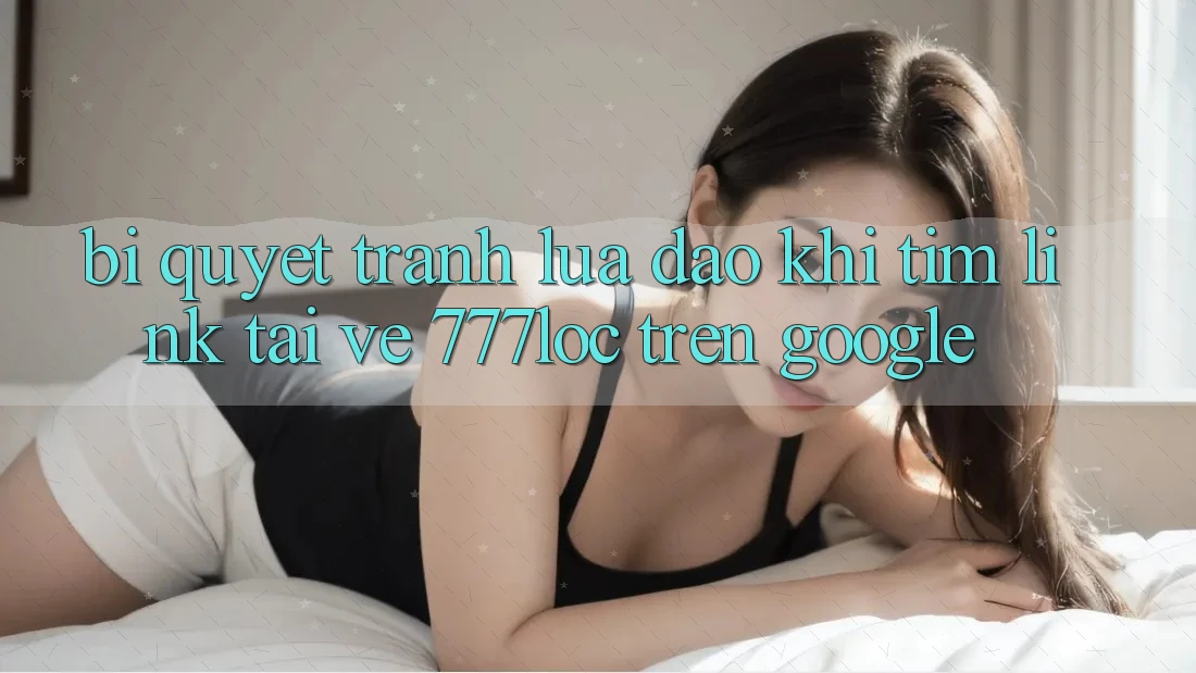 Bí Quyết Tránh Lừa Đảo Khi Tìm Link Tải về 777loc Trên Google