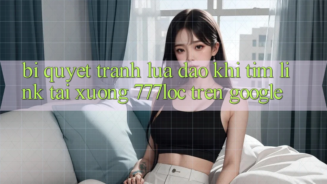 Bí Quyết Tránh Lừa Đảo Khi Tìm Link Tải xuống 777loc Trên Google