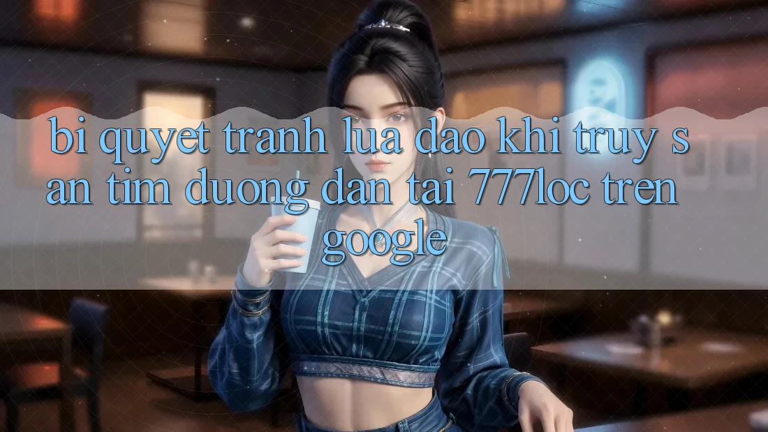 Bí Quyết Tránh Lừa Đảo Khi Truy săn tìm Đường dẫn Tải 777loc Trên Google