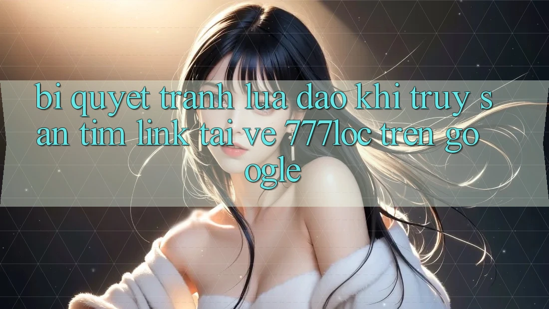 Bí quyết Tránh Lừa Đảo Khi Truy săn tìm Link Tải về 777loc Trên Google