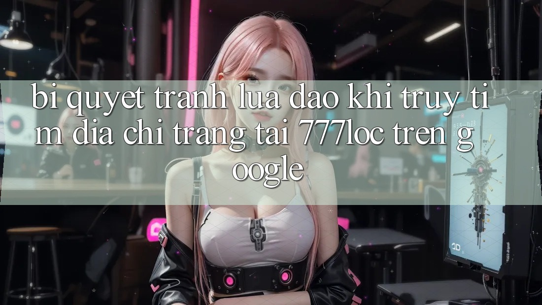 Bí Quyết Tránh Lừa Đảo Khi Truy tìm Địa chỉ trang Tải 777loc Trên Google Bí Quyết Tránh Lừa Đảo Khi Truy tìm Địa chỉ trang Tải 777loc Trên Google