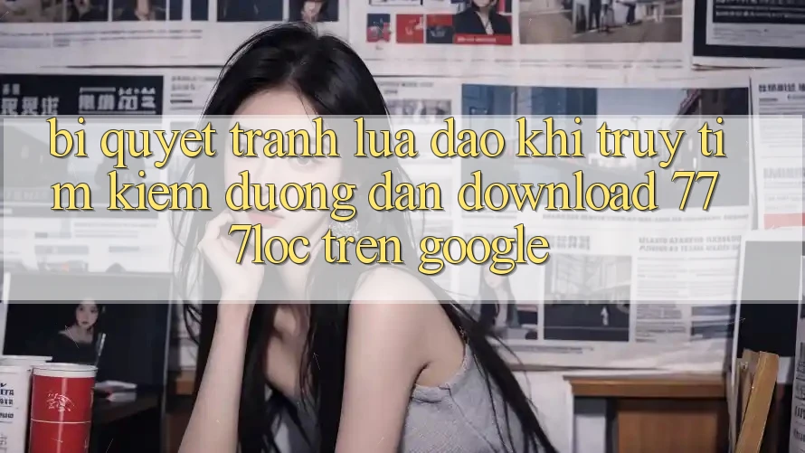 Bí Quyết Tránh Lừa Đảo Khi Truy tìm Kiếm Đường dẫn Download 777loc Trên Google Bí Quyết Tránh Lừa Đảo Khi Truy tìm Kiếm Đường dẫn Download 777loc Trên Google