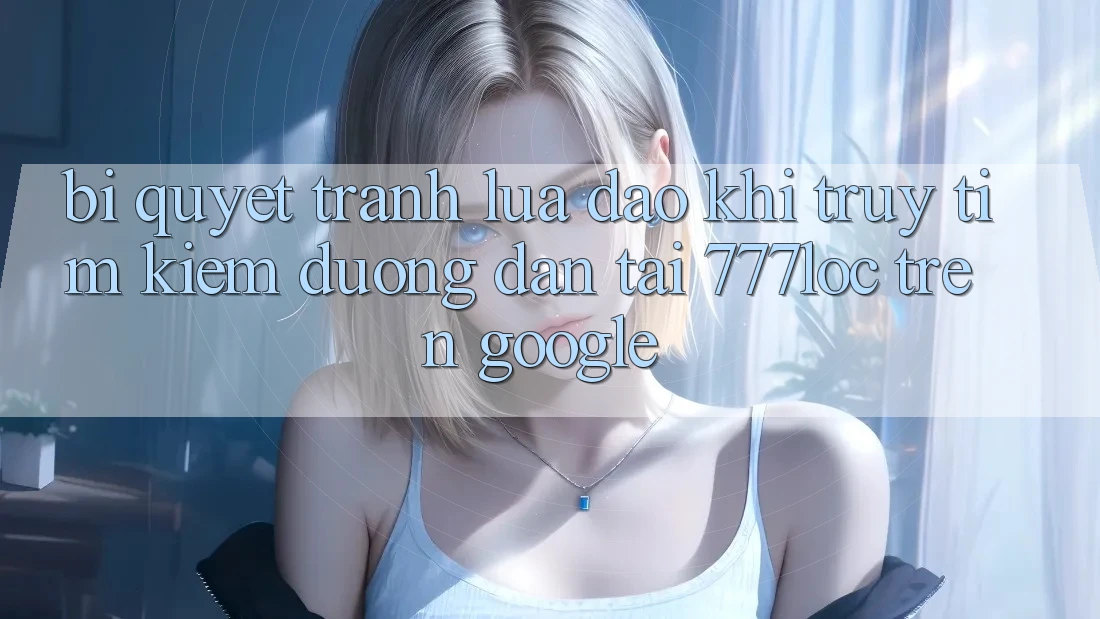 Bí Quyết Tránh Lừa Đảo Khi Truy tìm Kiếm Đường dẫn Tải 777loc Trên Google