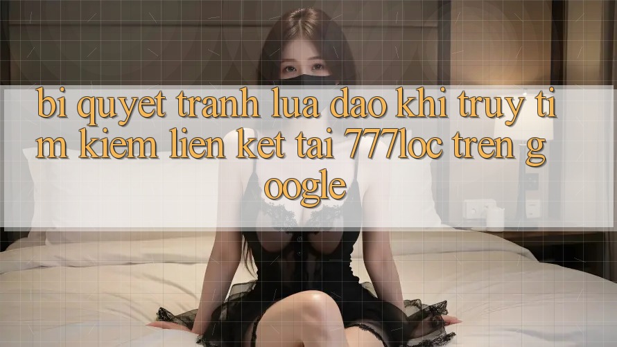 Bí Quyết Tránh Lừa Đảo Khi Truy tìm Kiếm Liên kết Tải 777loc Trên Google