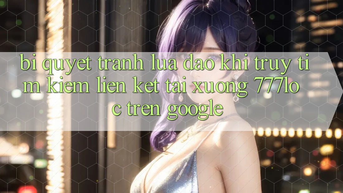 Bí Quyết Tránh Lừa Đảo Khi Truy tìm Kiếm Liên kết Tải xuống 777loc Trên Google Bí Quyết Tránh Lừa Đảo Khi Truy tìm Kiếm Liên kết Tải xuống 777loc Trên Google