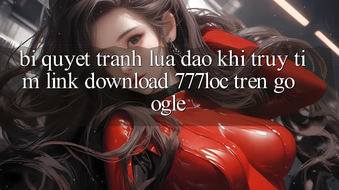 Bí Quyết Tránh Lừa Đảo Khi Truy tìm Link Download 777loc Trên Google