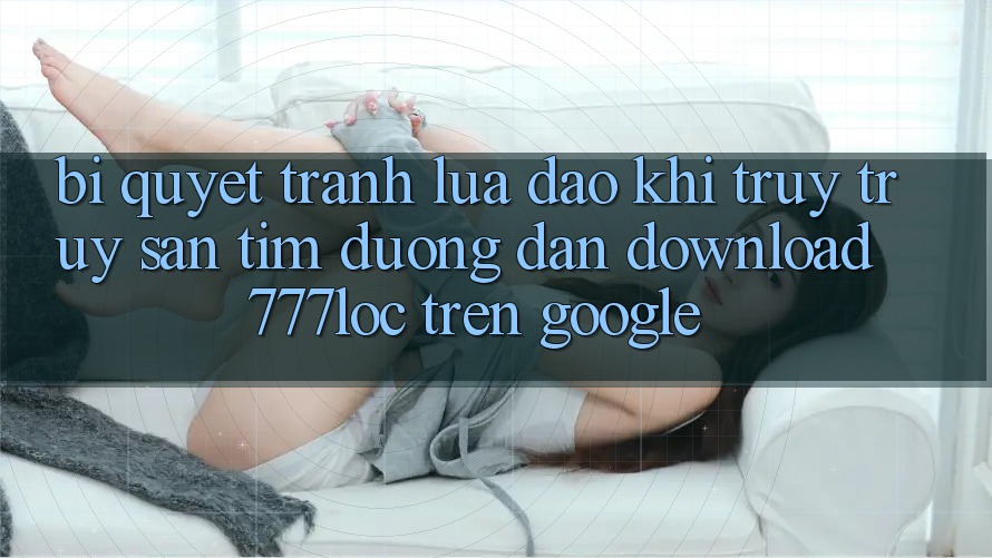 Bí Quyết Tránh Lừa Đảo Khi Truy truy săn tìm Đường dẫn Download 777loc Trên Google Bí Quyết Tránh Lừa Đảo Khi Truy truy săn tìm Đường dẫn Download 777loc Trên Google