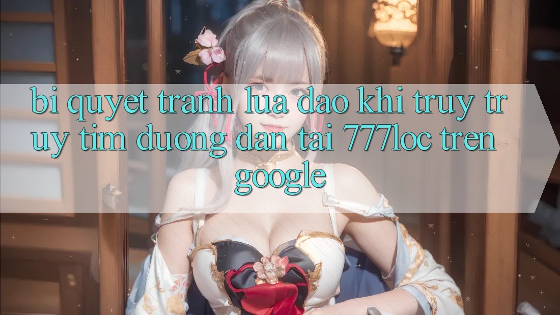 Bí Quyết Tránh Lừa Đảo Khi Truy truy tìm Đường dẫn Tải 777loc Trên Google