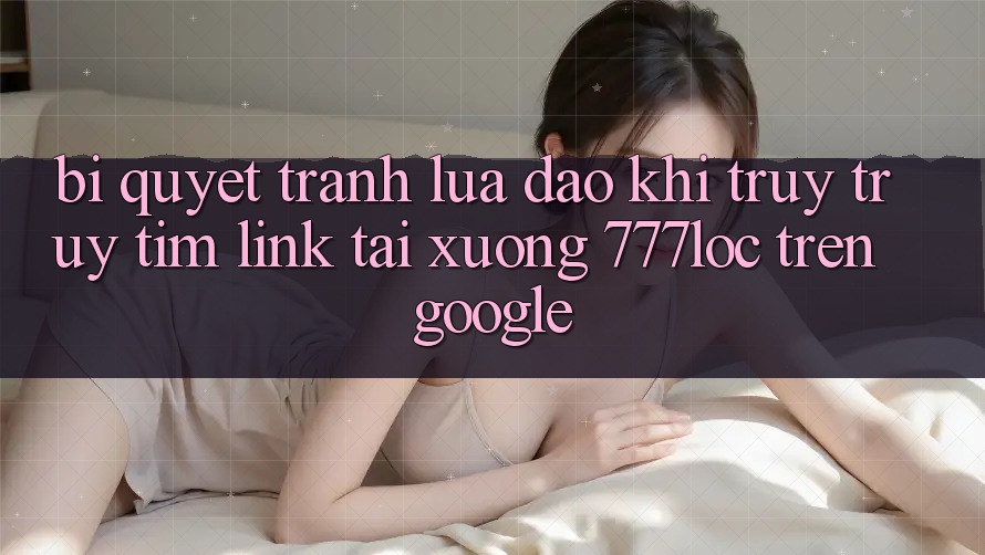 Bí Quyết Tránh Lừa Đảo Khi Truy truy tìm Link Tải xuống 777loc Trên Google