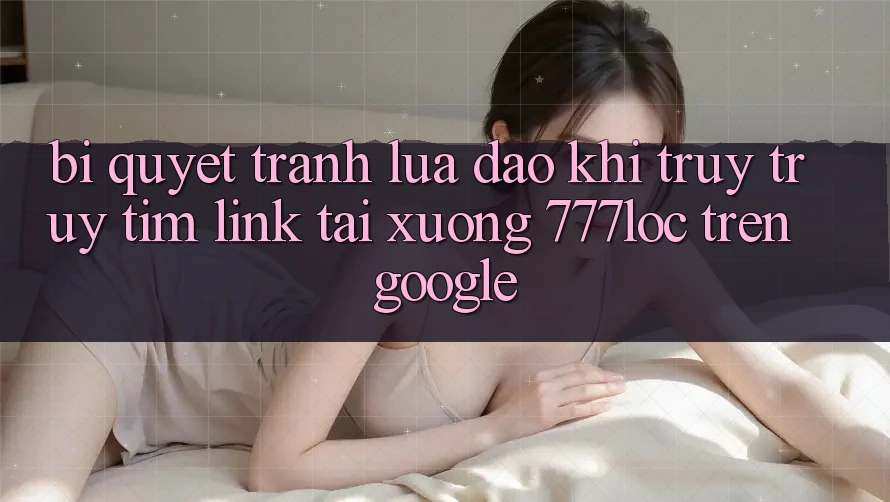 Bí Quyết Tránh Lừa Đảo Khi Truy truy tìm Link Tải xuống 777loc Trên Google Bí Quyết Tránh Lừa Đảo Khi Truy truy tìm Link Tải xuống 777loc Trên Google
