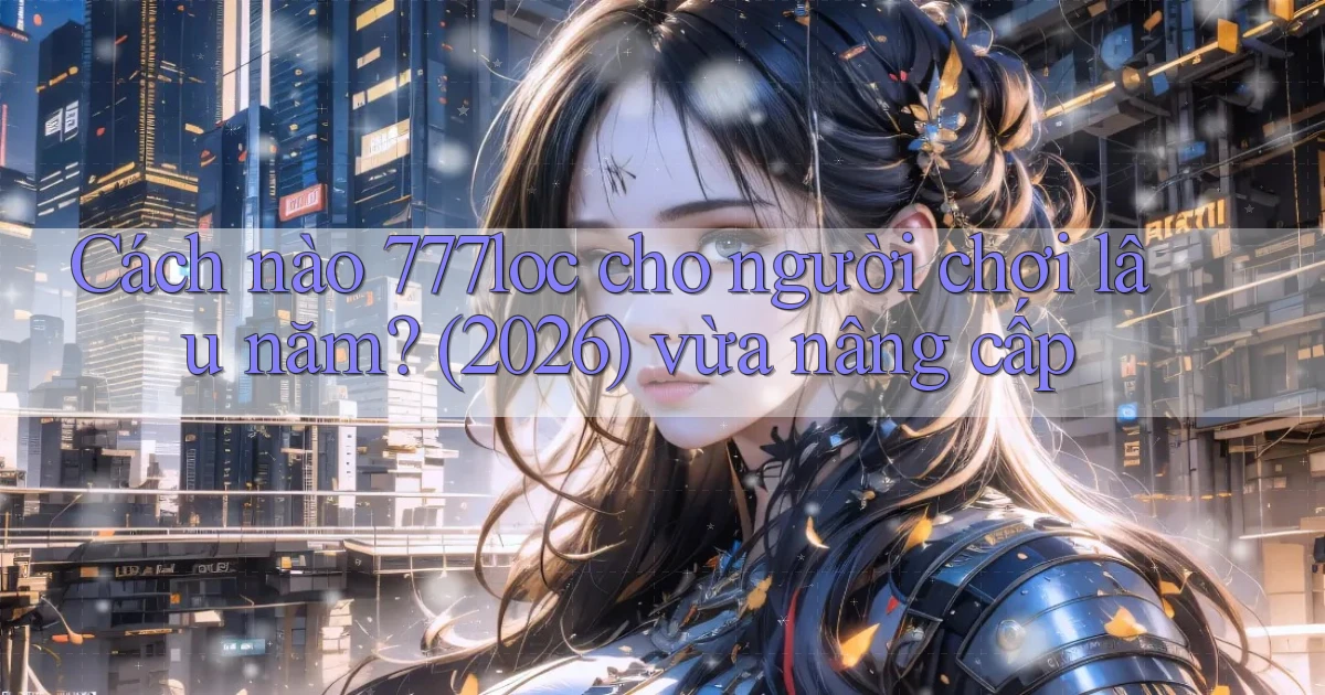 Cách nào 777loc cho người chơi lâu năm (2026) vừa nâng cấp