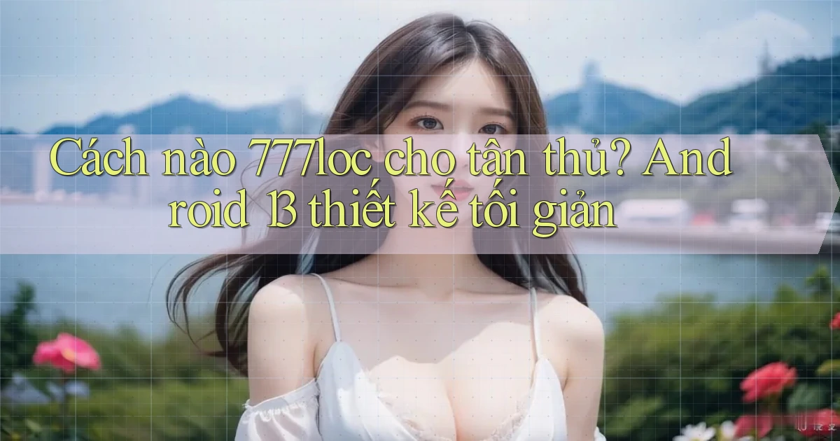 Cách nào 777loc cho tân thủ Android 13 thiết kế tối giản