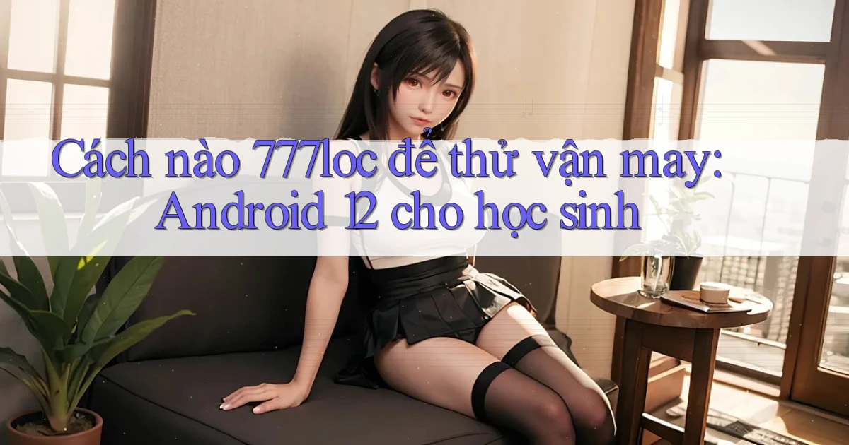 Cách nào 777loc để thử vận may Android 12 cho học sinh