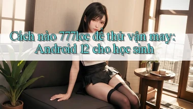 Cách nào 777loc để thử vận may Android 12 cho học sinh