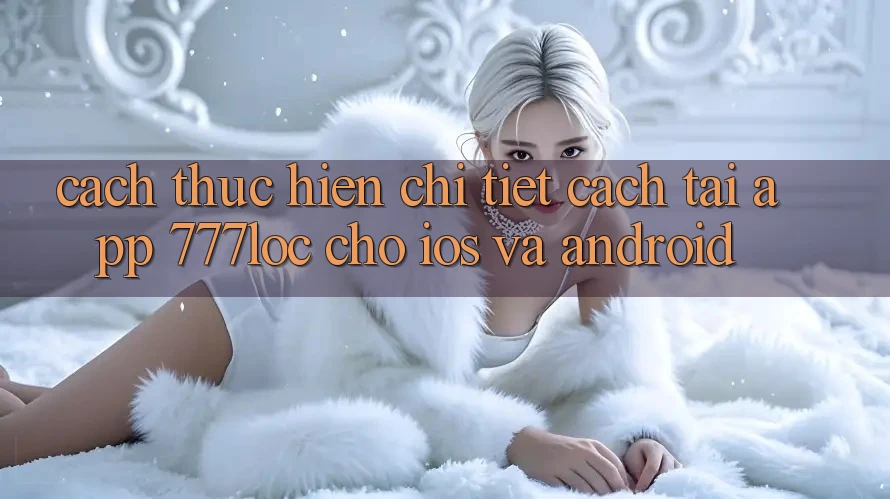 Cách thực hiện Chi Tiết Cách Tải App 777loc Cho iOS Và Android