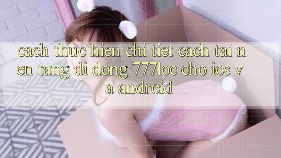 Cách thực hiện Chi Tiết Cách Tải Nền tảng di động 777loc Cho iOS Và Android