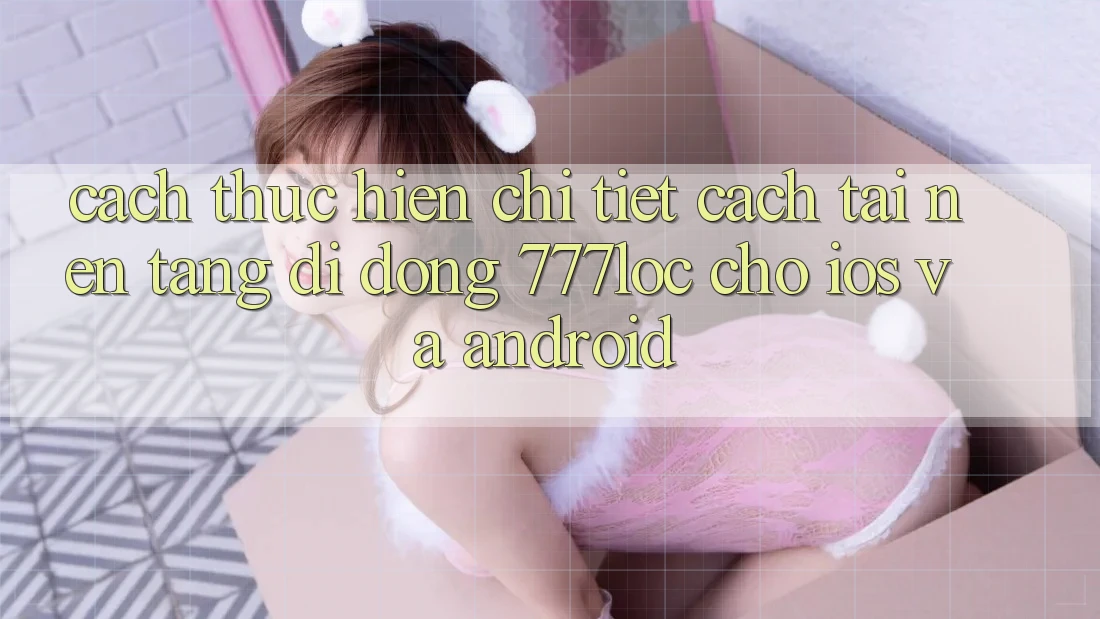 Cách thực hiện Chi Tiết Cách Tải Nền tảng di động 777loc Cho iOS Và Android