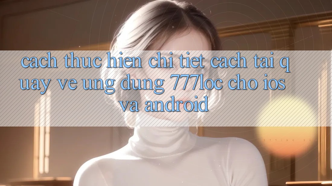 Cách thực hiện Chi Tiết Cách Tải quay về Ứng Dụng 777loc Cho iOS Và Android