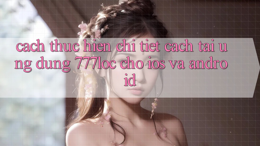 Cách thực hiện Chi Tiết Cách Tải Ứng Dụng 777loc Cho iOS Và Android