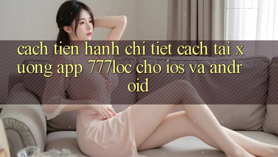 Cách tiến hành Chi Tiết Cách Tải xuống App 777loc Cho iOS Và Android