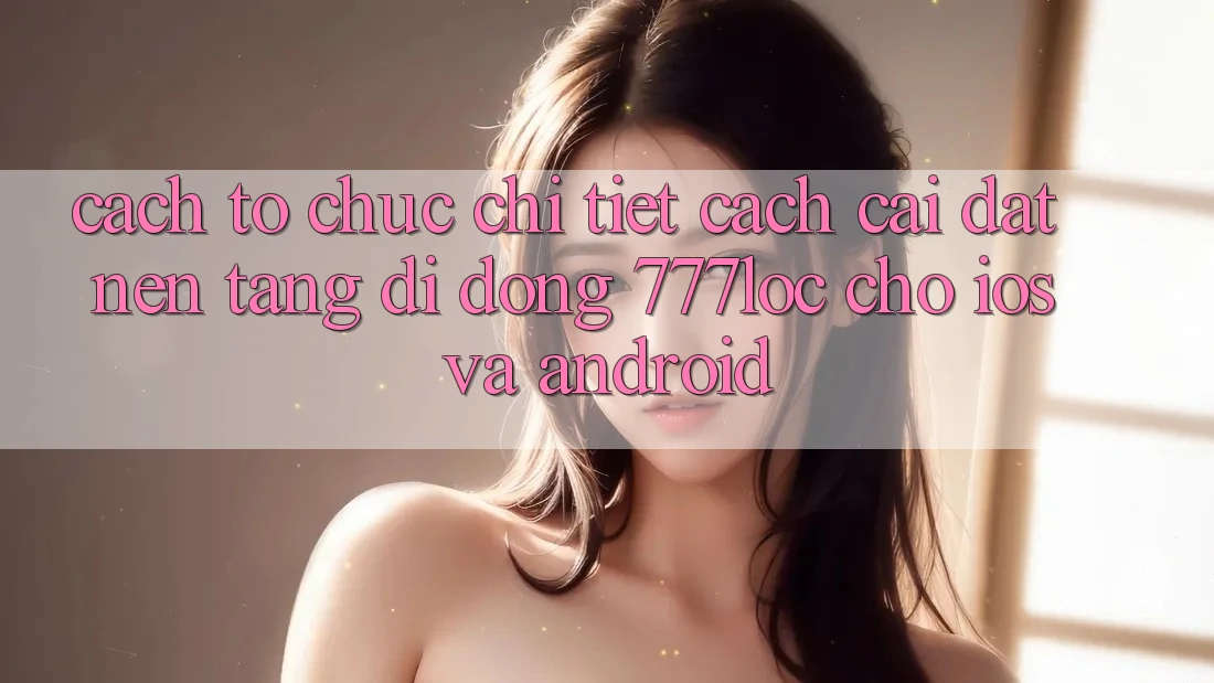 Cách tổ chức Chi Tiết Cách Cài đặt Nền tảng di động 777loc Cho iOS Và Android Cách tổ chức Chi Tiết Cách Cài đặt Nền tảng di động 777loc Cho iOS Và Android
