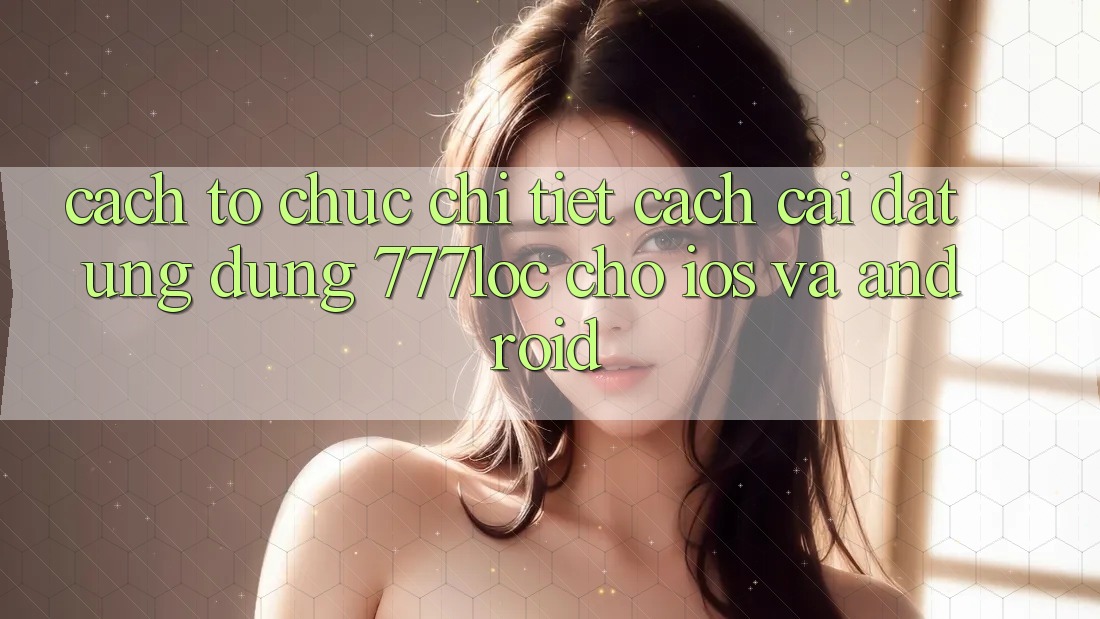 Cách tổ chức Chi Tiết Cách Cài đặt Ứng Dụng 777loc Cho iOS Và Android Cách tổ chức Chi Tiết Cách Cài đặt Ứng Dụng 777loc Cho iOS Và Android