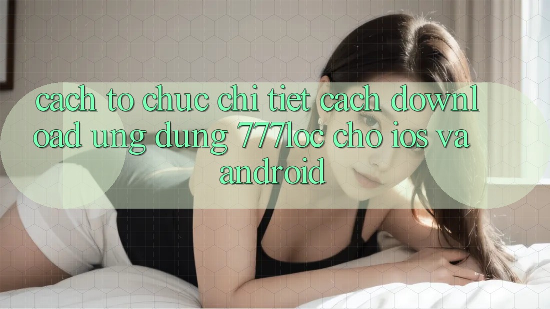 Cách tổ chức Chi Tiết Cách Download Ứng Dụng 777loc Cho iOS Và Android