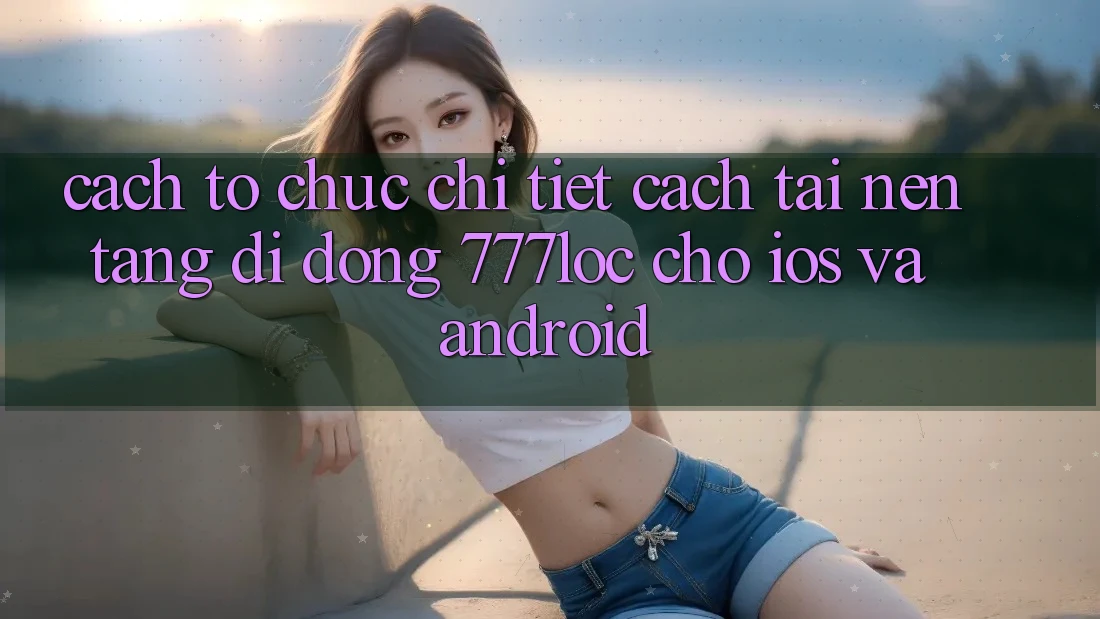 Cách tổ chức Chi Tiết Cách Tải Nền tảng di động 777loc Cho iOS Và Android