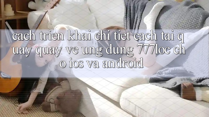 Cách triển khai Chi Tiết Cách Tải quay quay về Ứng Dụng 777loc Cho iOS Và Android Cách triển khai Chi Tiết Cách Tải quay quay về Ứng Dụng 777loc Cho iOS Và Android