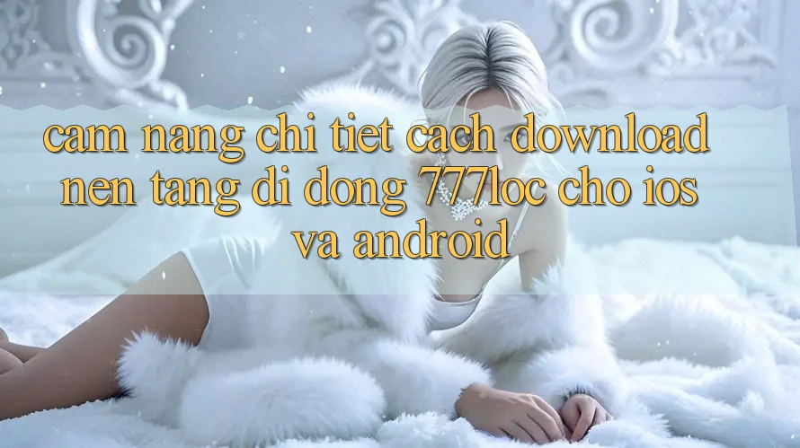 Cẩm nang Chi Tiết Cách Download Nền tảng di động 777loc Cho iOS Và Android