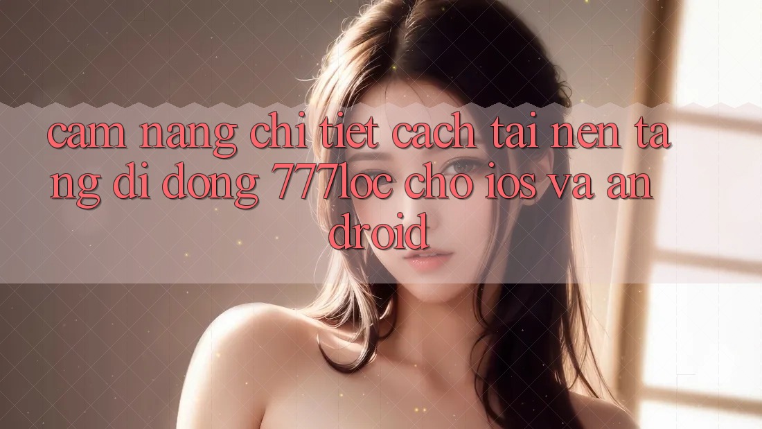 Cẩm nang Chi Tiết Cách Tải Nền tảng di động 777loc Cho iOS Và Android Cẩm nang Chi Tiết Cách Tải Nền tảng di động 777loc Cho iOS Và Android