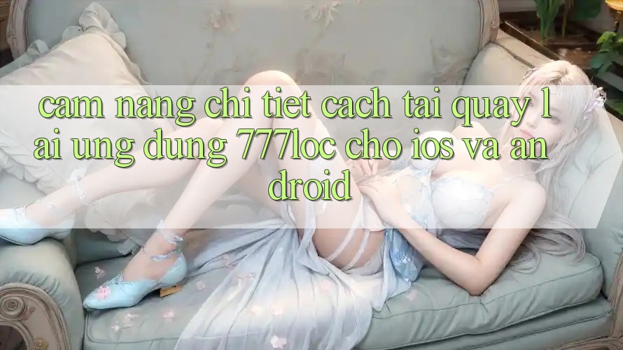 Cẩm nang Chi Tiết Cách Tải quay lại Ứng Dụng 777loc Cho iOS Và Android