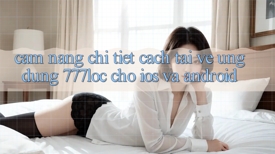 Cẩm nang Chi Tiết Cách Tải về Ứng Dụng 777loc Cho iOS Và Android