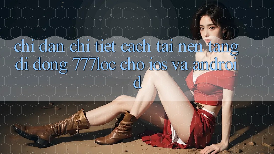 Chỉ dẫn Chi Tiết Cách Tải Nền tảng di động 777loc Cho iOS Và Android