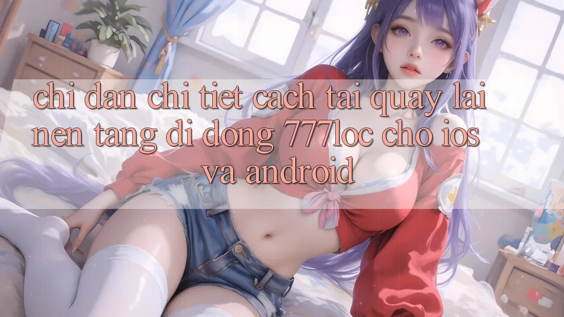 Chỉ dẫn Chi Tiết Cách Tải quay lại Nền tảng di động 777loc Cho iOS Và Android