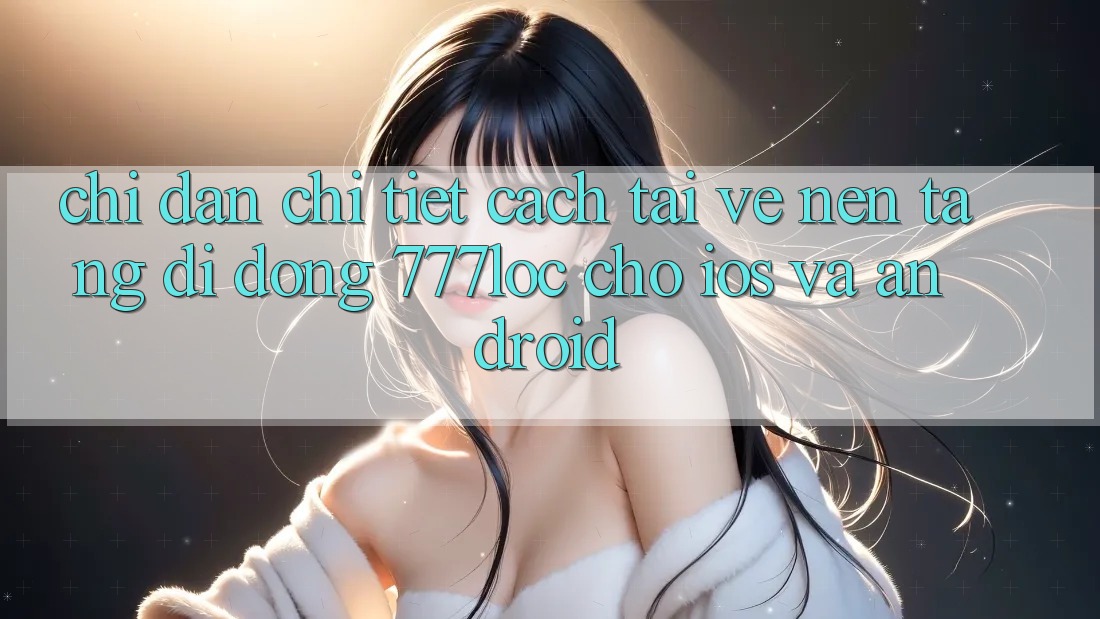 Chỉ dẫn Chi Tiết Cách Tải về Nền tảng di động 777loc Cho iOS Và Android
