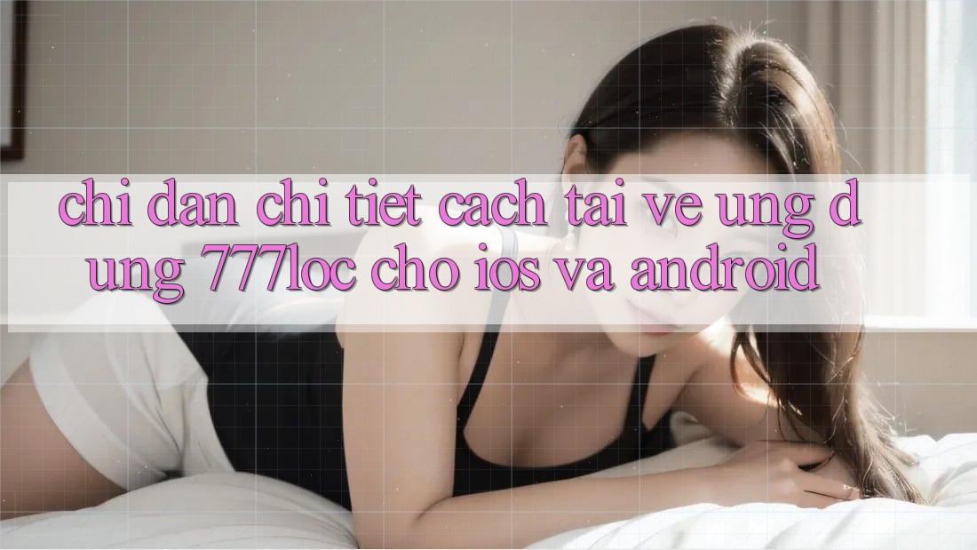 Chỉ dẫn Chi Tiết Cách Tải về Ứng Dụng 777loc Cho iOS Và Android