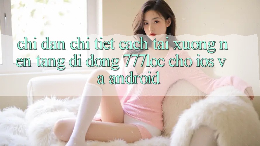 Chỉ dẫn Chi Tiết Cách Tải xuống Nền tảng di động 777loc Cho iOS Và Android Chỉ dẫn Chi Tiết Cách Tải xuống Nền tảng di động 777loc Cho iOS Và Android